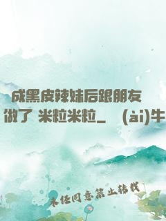 變成黑皮辣妹后跟朋友做了 米粒米粒